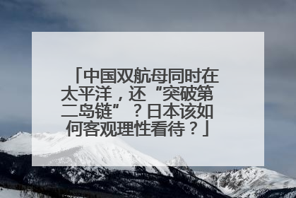 中国双航母同时在太平洋，还“突破第二岛链”？日本该如何客观理性看待？