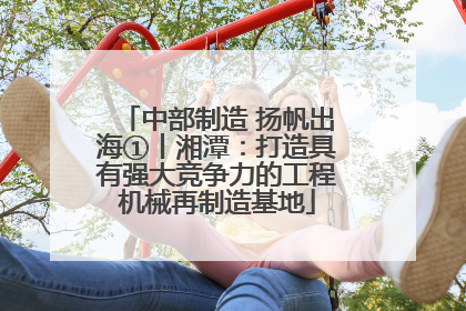 中部制造 扬帆出海①丨湘潭：打造具有强大竞争力的工程机械再制造基地