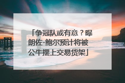 争冠队或有意？曝朗佐-鲍尔预计将被公牛摆上交易货架
