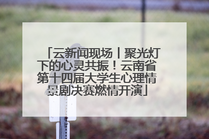 云新闻现场丨聚光灯下的心灵共振！云南省第十四届大学生心理情景剧决赛燃情开演