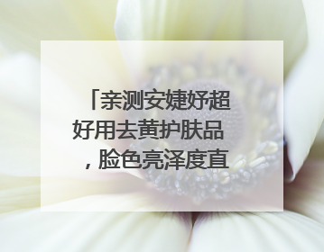 亲测安婕妤超好用去黄护肤品，脸色亮泽度直线 up！
