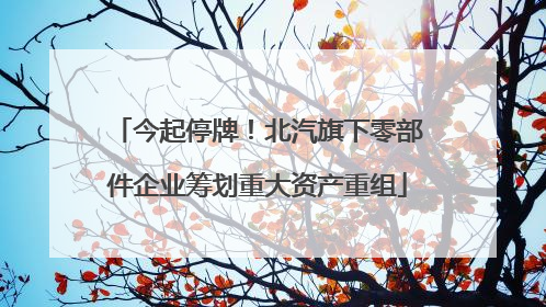 今起停牌！北汽旗下零部件企业筹划重大资产重组