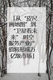从“皮尺画地图”到“卫星看未来” 时空服务产业产值将形成万亿级市场