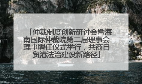 仲裁制度创新研讨会暨海南国际仲裁院第二届理事会理事聘任仪式举行，共商自贸港法治建设新路径