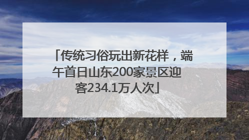 传统习俗玩出新花样，端午首日山东200家景区迎客234.1万人次