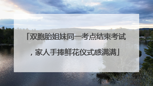 双胞胎姐妹同一考点结束考试，家人手捧鲜花仪式感满满