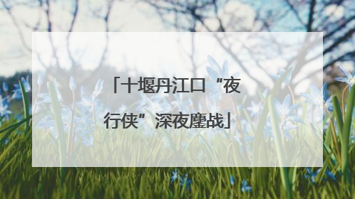 十堰丹江口“夜行侠”深夜鏖战