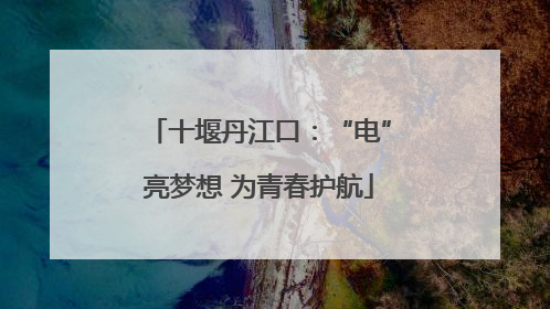 十堰丹江口：“电”亮梦想 为青春护航