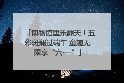 博物馆里乐翻天！五彩斑斓过端午 童趣无限享“六·一”