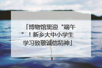 博物馆里迎“端午”！新乡大中小学生学习致敬诚信精神