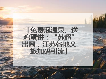 免费泡温泉、送鸡蛋饼：“苏超”出圈，江苏各地文旅加码引流