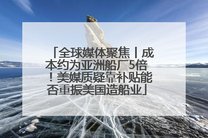 全球媒体聚焦丨成本约为亚洲船厂5倍！美媒质疑靠补贴能否重振美国造船业
