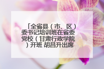 全省县（市、区）委书记培训班在省委党校（甘肃行政学院）开班 胡昌升出席开班式并讲话