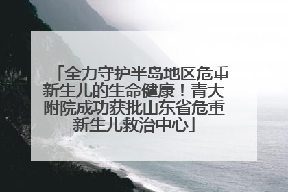 全力守护半岛地区危重新生儿的生命健康！青大附院成功获批山东省危重新生儿救治中心
