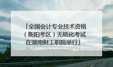 全国会计专业技术资格（衡阳考区）无纸化考试在湖南财工职院举行