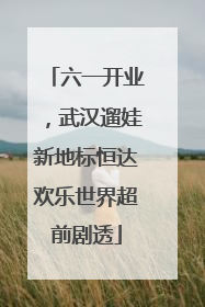 六一开业，武汉遛娃新地标恒达欢乐世界超前剧透