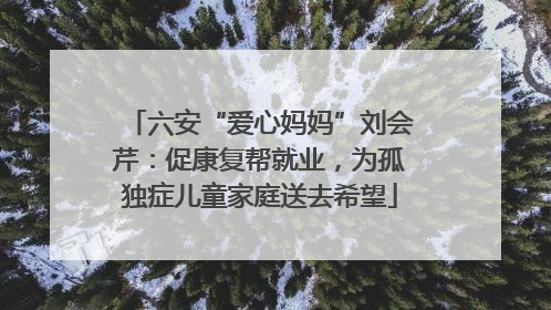 六安“爱心妈妈”刘会芹：促康复帮就业，为孤独症儿童家庭送去希望