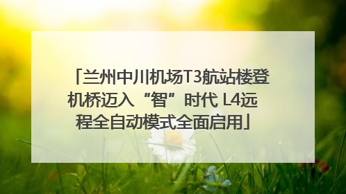 兰州中川机场T3航站楼登机桥迈入“智”时代 L4远程全自动模式全面启用