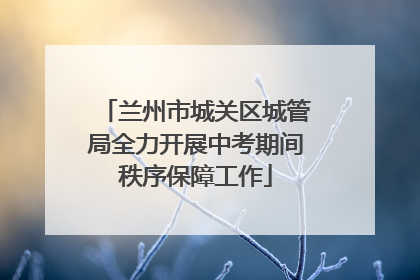 兰州市城关区城管局全力开展中考期间秩序保障工作