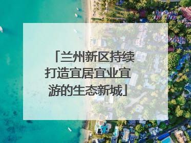 兰州新区持续打造宜居宜业宜游的生态新城