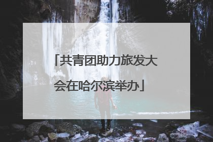 共青团助力旅发大会在哈尔滨举办