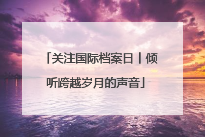 关注国际档案日丨倾听跨越岁月的声音