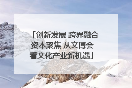 创新发展 跨界融合 资本聚焦 从文博会看文化产业新机遇