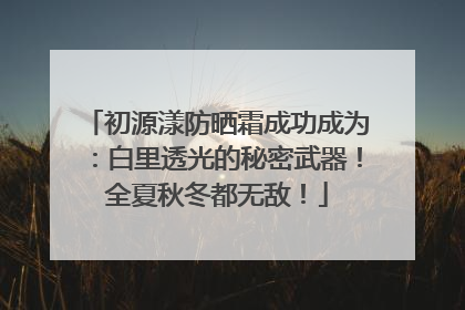 初源漾防晒霜成功成为：白里透光的秘密武器！全夏秋冬都无敌！