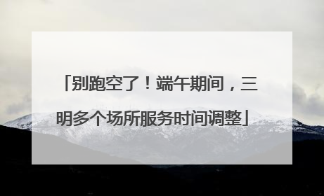 别跑空了！端午期间，三明多个场所服务时间调整