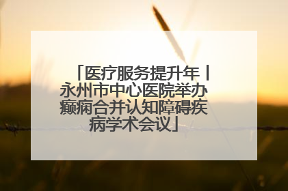 医疗服务提升年丨永州市中心医院举办癫痫合并认知障碍疾病学术会议