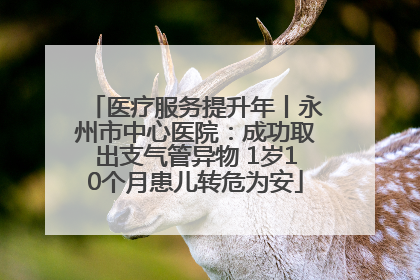医疗服务提升年丨永州市中心医院：成功取出支气管异物 1岁10个月患儿转危为安