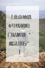 北京地铁6号线朝阳门站解锁“魔法出行”