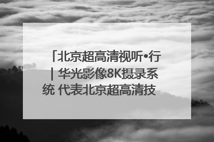 北京超高清视听•行｜华光影像8K摄录系统 代表北京超高清技术站上国家舞台