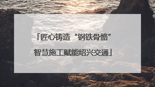 匠心铸造“钢铁骨骼” 智慧施工赋能绍兴交通