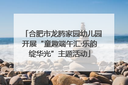 合肥市龙腾家园幼儿园开展“童趣端午汇·乐韵绽华光”主题活动
