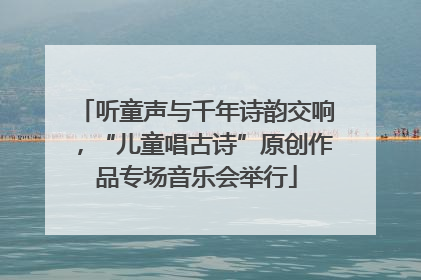 听童声与千年诗韵交响，“儿童唱古诗”原创作品专场音乐会举行
