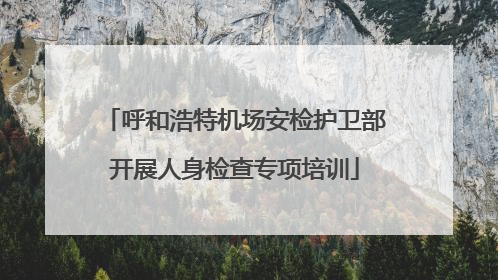 呼和浩特机场安检护卫部开展人身检查专项培训