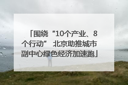 围绕“10个产业、8个行动” 北京助推城市副中心绿色经济加速跑
