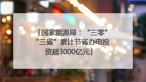 国家能源局：“三零”“三省”累计节省办电投资超3000亿元
