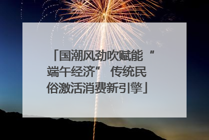 国潮风劲吹赋能“端午经济” 传统民俗激活消费新引擎