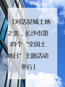 对话星城土地之美，长沙市第35个“全国土地日”主题活动举行