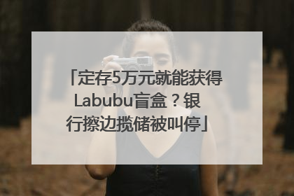 定存5万元就能获得Labubu盲盒？银行擦边揽储被叫停