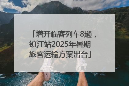 增开临客列车8趟，镇江站2025年暑期旅客运输方案出台