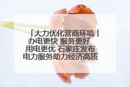 大力优化营商环境丨办电更快 服务更好 用电更优 石家庄发布电力服务助力经济高质量发展八项措施
