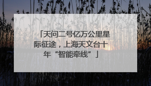 天问二号亿万公里星际征途，上海天文台十年“智能牵线”