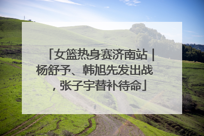 女篮热身赛济南站｜杨舒予、韩旭先发出战，张子宇替补待命