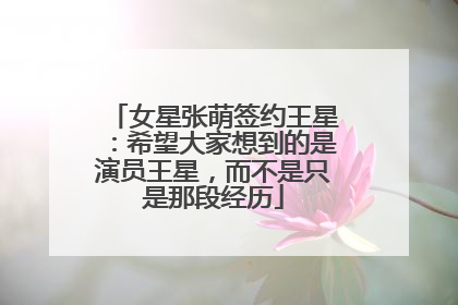 女星张萌签约王星：希望大家想到的是演员王星，而不是只是那段经历