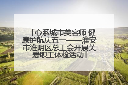 心系城市美容师 健康护航庆五一——淮安市淮阴区总工会开展关爱职工体检活动