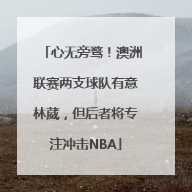 心无旁骛！澳洲联赛两支球队有意林葳，但后者将专注冲击NBA