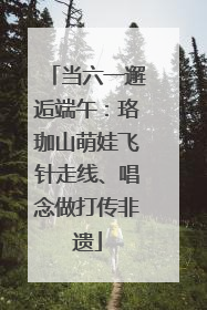 当六一邂逅端午：珞珈山萌娃飞针走线、唱念做打传非遗
